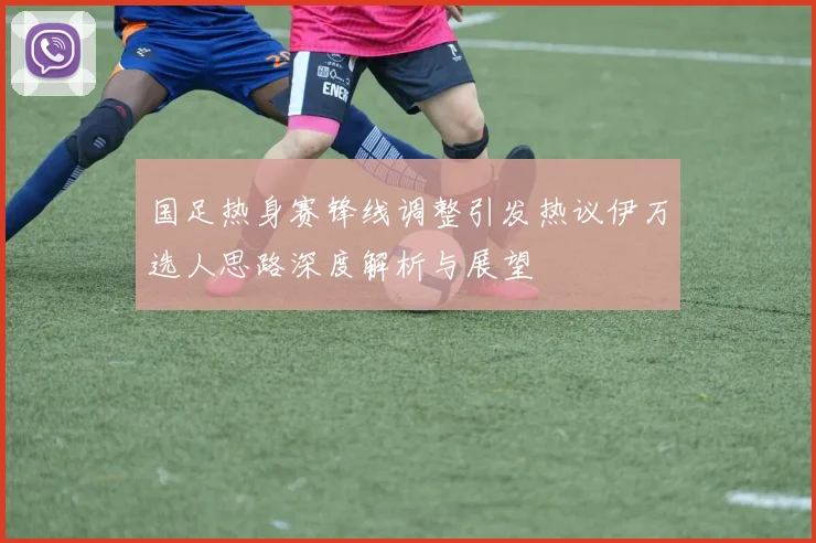 国足热身赛锋线调整引发热议伊万选人思路深度解析与展望