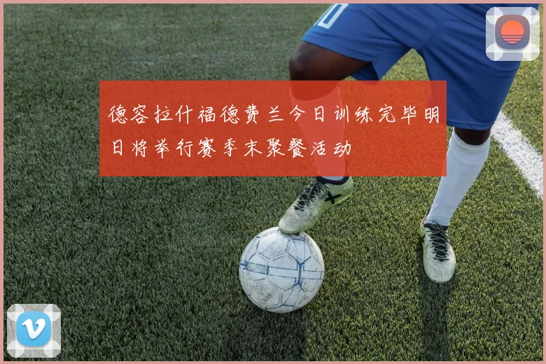 德容拉什福德费兰今日训练完毕明日将举行赛季末聚餐活动