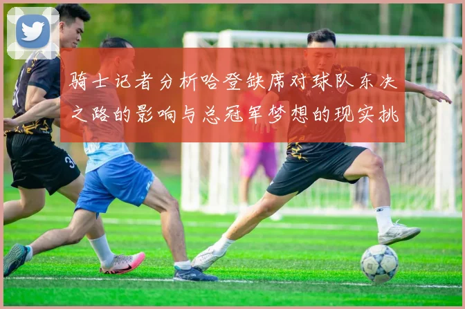 骑士记者分析哈登缺席对球队东决之路的影响与总冠军梦想的现实挑战