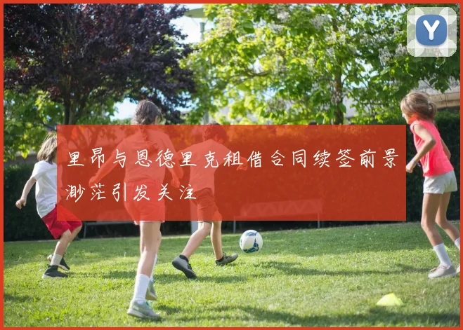 里昂与恩德里克租借合同续签前景渺茫引发关注