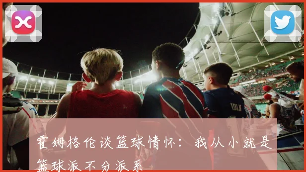 霍姆格伦谈篮球情怀：我从小就是篮球派不分派系
