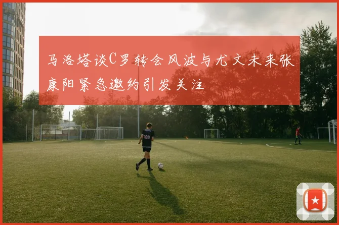 马洛塔谈C罗转会风波与尤文未来张康阳紧急邀约引发关注