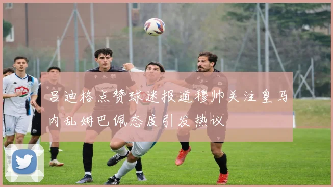 吕迪格点赞球迷报道穆帅关注皇马内乱姆巴佩态度引发热议
