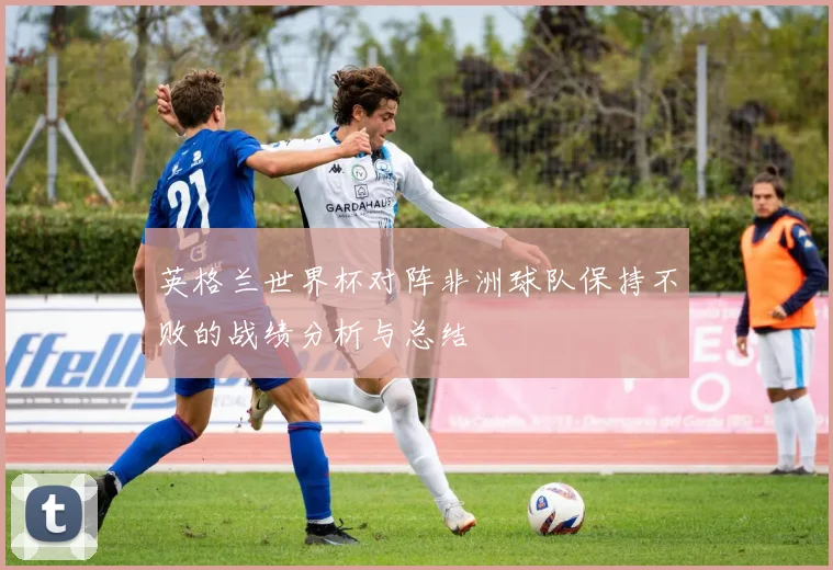 英格兰世界杯对阵非洲球队保持不败的战绩分析与总结