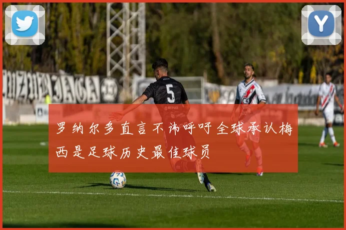 罗纳尔多直言不讳呼吁全球承认梅西是足球历史最佳球员