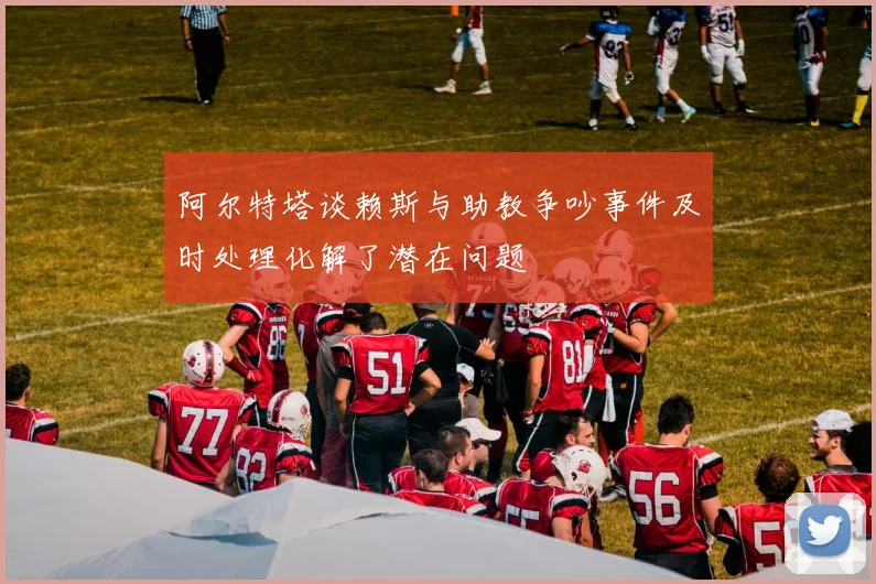 阿尔特塔谈赖斯与助教争吵事件及时处理化解了潜在问题