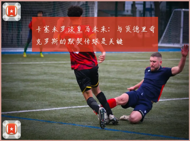 卡塞米罗谈皇马未来：与莫德里奇克罗斯的默契传球是关键