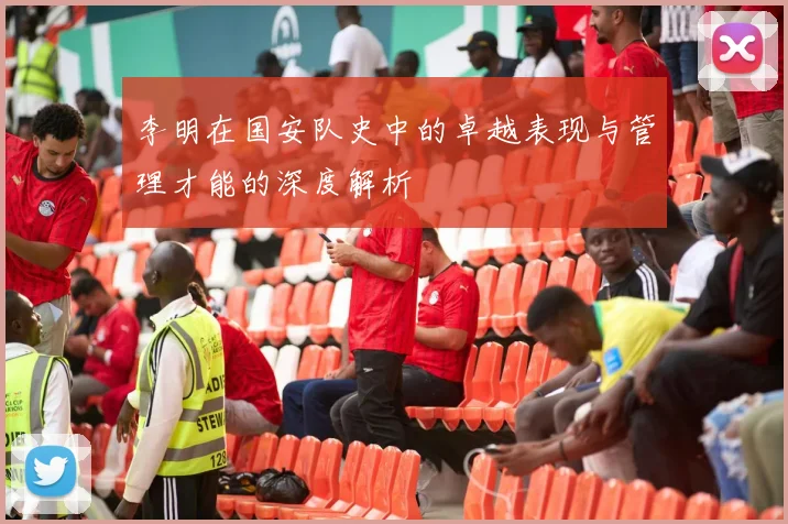 李明在国安队史中的卓越表现与管理才能的深度解析