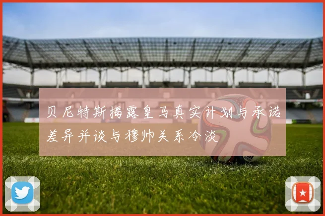 贝尼特斯揭露皇马真实计划与承诺差异并谈与穆帅关系冷淡
